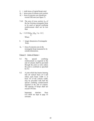 45
fy = yield stress of (spiral/hoop) steel
Ag = gross area of column cross section
Ak = area of concrete core should not
exceed 300 mm (see figure 7)
7.4.8 The area of cross section Ash of
the bar forming rectangular hoop
to be used as special confining
reinforcement shall not be less
than
Ash = 0.18 Sh.fck [(Ag / Ak -1.0 ]
fy
Where
h = longer dimension of rectangular
hoop.
Ak = Area of concrete core in the
rectangular hoop measured to its
outside dimensions.
Clause 8 : Joints of frames :
8.1 The special confining
reinforcement as required at the
end of column shall be provided
through the joint as well, unless
the joint is confined as specified
by 8.2.
8.2 A joint which has beams framing
into all vertical faces of it and
where each beam width is at
least 3/4 of the column width,
may be provided with half the
special confining reinforcement
required at the end of column.
The spacing of hoops shall not
exceed 150 mm.
Important sketches from
I.S.:13920 are kept at page 53
onwards.
 
