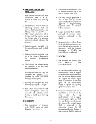 47
[C]FOOTINGS/PILES AND
PILE CAPS :
1. For column numbers and their
orientation refer to R.C.C.
layout at plinth level drawing
No ./ . .
2. The difference in levels between
adjoining footings shall not
exceed than that permitted vide
Clause No.9.7 of I.S.:1904.
3. The larger dimension of a
footing shall be oriented along
the longer side of a column,
unless the sketch indicates the
contrary.
4. Reinforcement parallel to
breadth of footing shall be laid
first.
5. Reinforcing bars shall be bent
up at the edges of footings to
get required development
length.
6. The sub-soil and sub-soil water
are assumed to be free from
harmful elements.
7. Footings/pile and pile caps are
designed for (ground + --)
(number of stories for which
footings are designed).
8. Footings are designed for safe
bearing capacity of ---- t/sq.m.
9. For details of dowel bars and
their arrangement refer to
schedule of columns from
footing to plinth level Drawing
No ./ .
[D]COLUMNS :
1. For orientation of columns
refer R.C.C. layout at plinth
Drawing No .. / .. .
2. Reduction in column size shall
be effected from the top of the
slab at relevant floor level.
3. For any change proposed at
site, in the size of column
section and/or their orientation,
approval of Superintending
Engineer shall be obtained
before execution.
4. Larger diameter bars shall be
provided at corners, unless
otherwise indicated in the
sketch.
5. Arrangement of binders shown
in the sketch is suggestive, any
other alternative arrangement in
accordance with the relevant
provisions in I.S.:456 and
I.S.:2502 may be adopted.
[E] BEAMS :
1. For notation of beams refer
R.C.C. layout at floor
level Drawing No . /
.
2. In case of collinear beams, top
reinforcement over a support
for non-seismic region and both
top and bottom reinforcement
at a support for seismic region
shall be continued in adjacent
span for full development
length or span/4 of adjoining
span whichever is more.
3. In case of collinear beam and in
case there is no beam on the
other side, the top
reinforcement over a support
for non-coastal region and both
top and bottom reinforcement
at a support for coastal region
shall be anchored in the
supporting column for full
development length. In case of
grid beams it shall be anchored
 