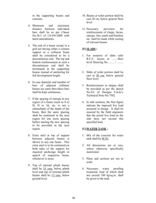 48
in the supporting beams and
columns.
4. Minimum and maximum
distance between individual
bars shall be as per Clause
No.26.3 of I.S.456:2000 with
latest amendments.
5. The end of a beam except in a
grid not having either a column
support or a collinear beam
shall be considered to be a
discontinuous end. The top and
bottom reinforcement at such a
discontinuous end shall be
terminated in the supporting
beams instead of anchoring for
full development length.
6. In case diameter and number of
bars of adjacent collinear
beams are same then these bars
shall be kept continuous.
7. If the spacing of stirrups in any
region of a beam (such as 0 to
D, D to 2d, etc. is not a
submultiple of the depth of the
beam, then the same spacing
shall be continued in the next
region for one more spacing
before starting the new spacing
to be provided in the next
region.
8. Extra steel at top of support
between adjacent beams is
shown in any one beam. This
extra steel is to be continued on
both sides of the support for
required anchorage length or
span/4 of respective beam,
whichever is more.
9. Top of internal plinth beams
shall be 15 cms. below plinth
level and top of external plinth
beams shall be 15 cms. below
ground level.
10. Beams at toilet portion shall be
cast 20 cm. below general floor
level.
11. Necessary provision for
reinforcement of chajja, facias,
canopy, fins, pardi and brackets
etc. shall be made while casting
of relevant beams.
[F] SLABS :
1. For notation of slabs refer
R.C.C. layout at floor
level Drawing No . / .
.
2. Slabs of toilet portion shall be
cast at 20 cm. below general
floor level.
3. Reinforcement in chajjas shall
be provided as per the sketch
No.4A of Designs Circle s
Technical Note No.7502.
4. In slab notation, the first figure
indicate the imposed live load
assumed in design. It shall be
ensured by the field engineers
that the actual live load on the
slab does not exceed this
specified load.
[G]WATER TANK :
1. Mix of the concrete for water
tank shall be M 20.
2. All dimensions are in cms,
unless otherwise specifically
mentioned.
3. Plans and sections are not to
scale.
4. Necessary water proofing
treatment, load of which shall
not exceed 100 kg/sq.m. shall
be given to the tank.
 