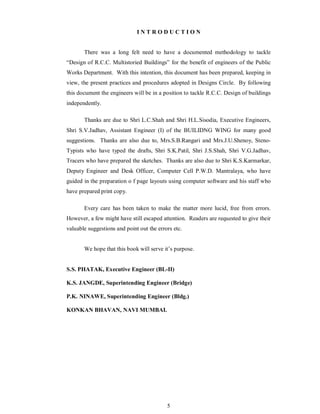 5
I N T R O D U C T I O N
There was a long felt need to have a documented methodology to tackle
Design of R.C.C. Multistoried Buildings for the benefit of engineers of the Public
Works Department. With this intention, this document has been prepared, keeping in
view, the present practices and procedures adopted in Designs Circle. By following
this document the engineers will be in a position to tackle R.C.C. Design of buildings
independently.
Thanks are due to Shri L.C.Shah and Shri H.L.Sisodia, Executive Engineers,
Shri S.V.Jadhav, Assistant Engineer (I) of the BUILIDNG WING for many good
suggestions. Thanks are also due to, Mrs.S.B.Rangari and Mrs.J.U.Shenoy, Steno-
Typists who have typed the drafts, Shri S.K.Patil, Shri J.S.Shah, Shri V.G.Jadhav,
Tracers who have prepared the sketches. Thanks are also due to Shri K.S.Karmarkar,
Deputy Engineer and Desk Officer, Computer Cell P.W.D. Mantralaya, who have
guided in the preparation o f page layouts using computer software and his staff who
have prepared print copy.
Every care has been taken to make the matter more lucid, free from errors.
However, a few might have still escaped attention. Readers are requested to give their
valuable suggestions and point out the errors etc.
We hope that this book will serve it s purpose.
S.S. PHATAK, Executive Engineer (BL-II)
K.S. JANGDE, Superintending Engineer (Bridge)
P.K. NINAWE, Superintending Engineer (Bldg.)
KONKAN BHAVAN, NAVI MUMBAI.
 