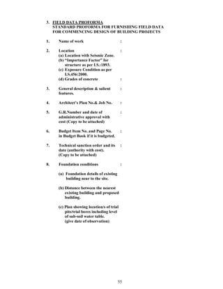 55
3. FIELD DATA PROFORMA
STANDARD PROFORMA FOR FURNISHING FIELD DATA
FOR COMMENCING DESIGN OF BUILDING PROJECTS
1. Name of work :
2. Location :
(a) Location with Seismic Zone.
(b) Importance Factor for
structure as per I.S.:1893.
(c) Exposure Condition as per
I.S.456:2000.
(d) Grades of concrete :
3. General description & salient :
features.
4. Architect s Plan No.& Job No. :
5. G.R.Number and date of :
administrative approval with
cost (Copy to be attached)
6. Budget Item No. and Page No. :
in Budget Book if it is budgeted.
7. Technical sanction order and its :
date (authority with cost).
(Copy to be attached)
8. Foundation conditions :
(a) Foundation details of existing
building near to the site.
(b) Distance between the nearest
existing building and proposed
building.
(c) Plan showing location/s of trial
pits/trial bores including level
of sub-soil water table.
(give date of observation)
 