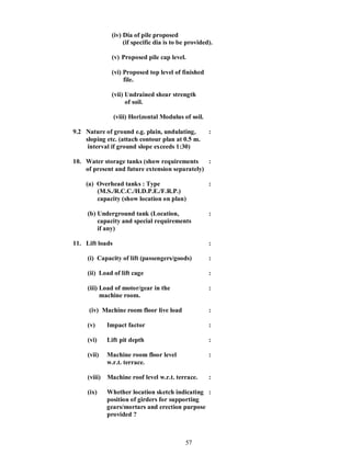 57
(iv) Dia of pile proposed
(if specific dia is to be provided).
(v) Proposed pile cap level.
(vi) Proposed top level of finished
file.
(vii) Undrained shear strength
of soil.
(viii) Horizontal Modulus of soil.
9.2 Nature of ground e.g. plain, undulating, :
sloping etc. (attach contour plan at 0.5 m.
interval if ground slope exceeds 1:30)
10. Water storage tanks (show requirements :
of present and future extension separately)
(a) Overhead tanks : Type :
(M.S./R.C.C./H.D.P.E./F.R.P.)
capacity (show location on plan)
(b) Underground tank (Location, :
capacity and special requirements
if any)
11. Lift loads :
(i) Capacity of lift (passengers/goods) :
(ii) Load of lift cage :
(iii) Load of motor/gear in the :
machine room.
(iv) Machine room floor live load :
(v) Impact factor :
(vi) Lift pit depth :
(vii) Machine room floor level :
w.r.t. terrace.
(viii) Machine roof level w.r.t. terrace. :
(ix) Whether location sketch indicating :
position of girders for supporting
gears/mortars and erection purpose
provided ?
 