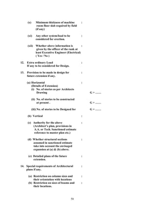 58
(x) Minimum thickness of machine :
room floor slab required by field
(if any)
(xi) Any other system/load to be :
considered for erection.
(xii) Whether above information is :
given by the officer of the rank at
least Executive Engineer (Electrical)
( Yes / No )
12. Extra ordinary Load :
If any to be considered for Design.
13. Provision to be made in design for :
future extension if any.
(a) Horizontal :
(Details of Extension)
(i) No. of stories as per Architects
Drawing G +
(ii) No. of stories to be constructed
at present . G +
(iii) No. of stories to be Designed for G +
(b) Vertical :
(c) Authority for the above :
(Architect s plan, provisions in
A.A. or Tech. Sanctioned estimate
reference to master plan etc.)
(d) Whether structural sections :
assumed in sanctioned estimate
take into account the envisaged
expansion at (a) & (b) above.
(e) Detailed plans of the future :
extension.
14. Special requirements of Architectural :
plans if any.
(a) Restriction on column sizes and :
their orientation with locations
(b) Restriction on sizes of beams and :
their locations.
 