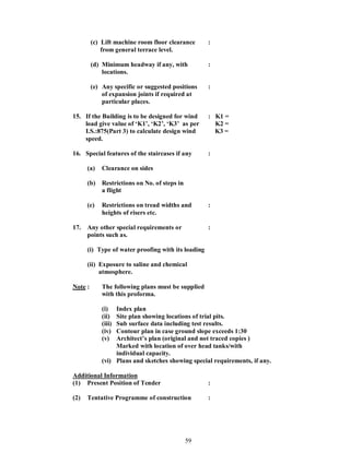 59
(c) Lift machine room floor clearance :
from general terrace level.
(d) Minimum headway if any, with :
locations.
(e) Any specific or suggested positions :
of expansion joints if required at
particular places.
15. If the Building is to be designed for wind : K1 =
load give value of K1 , K2 , K3 as per K2 =
I.S.:875(Part 3) to calculate design wind K3 =
speed.
16. Special features of the staircases if any :
(a) Clearance on sides
(b) Restrictions on No. of steps in
a flight
(c) Restrictions on tread widths and :
heights of risers etc.
17. Any other special requirements or :
points such as.
(i) Type of water proofing with its loading
(ii) Exposure to saline and chemical
atmosphere.
Note : The following plans must be supplied
with this proforma.
(i) Index plan
(ii) Site plan showing locations of trial pits.
(iii) Sub surface data including test results.
(iv) Contour plan in case ground slope exceeds 1:30
(v) Architect s plan (original and not traced copies )
Marked with location of over head tanks/with
individual capacity.
(vi) Plans and sketches showing special requirements, if any.
Additional Information
(1) Present Position of Tender :
(2) Tentative Programme of construction :
 