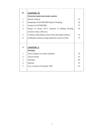 7
IV. CHAPTER IV
Structural model and seismic analysis
1.
2.
3.
4.
5.
6.
Seismic Analysis
Preparation of STADD PRO Model of building
Analysis by STADD PRO
Design of various R.C.C elements of building (footing,
columns, beams, slabs etc.)
Computer aided design using in-house developed software
Earthquake resistance design guide lines as per I.S.4326.
22
26
27
28
33
33
V. CHAPTER V
Detailing
1.
2.
3.
4.
5.
Notes to appear on various schedules.
Various format
Field data.
Sketches.
Govt. Circular of November 1980.
39
43
48
53
63
 