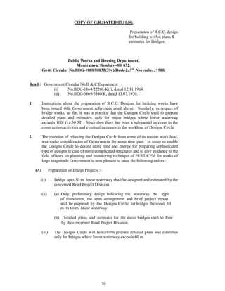 70
COPY OF G.R.DATED 03.11.80.
Preparation of R.C.C. design
for building works, plans &
estimates for Bridges.
Public Works and Housing Department,
Mantralaya, Bombay-400 032.
Govt. Circular No.BDG-1080/80838(394)/Desk-2, 3rd
November, 1980.
Read : Government Circular No.B & C Department
(i) No.BDG-1864/22208/K(I), dated 12.11.1964.
(ii) No.BDG-3869/5340/K, dated 13.07.1970.
1. Instructions about the preparation of R.C.C. Designs for building works have
been issued vide Government references cited above. Similarly, in respect of
bridge works, so far, it was a practice that the Designs Circle used to prepare
detailed plans and estimates, only for major bridges where linear waterway
exceeds 100 (i.e.30 M). Since then there has been a substantial increase in the
construction activities and eventual increases in the workload of Designs Circle.
2. The question of relieving the Designs Circle from some of its routine work load,
was under consideration of Government for some time past. In order to enable
the Designs Circle to devote more time and energy for preparing sophisticated
type of designs in case of more complicated structures and to give guidance to the
field officers on planning and monitoring technique of PERT/CPM for works of
large magnitude Government is now pleased to issue the following orders :
(A) Preparation of Bridge Projects :-
(i) Bridge upto 30 m. linear waterway shall be designed and estimated by the
concerned Road Project Division.
(ii) (a) Only preliminary design indicating the waterway the type
of foundation, the span arrangement and brief project report
will be prepared by the Designs Circle for bridges between 30
m. to 60 m. linear waterway.
(b) Detailed plans and estimates for the above bridges shall be done
by the concerned Road Project Division.
(iii) The Designs Circle will henceforth prepare detailed plans and estimates
only for bridges where linear waterway exceeds 60 m.
 