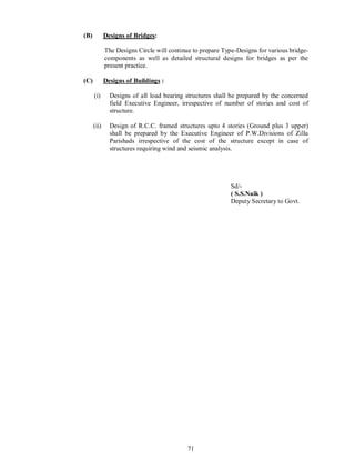 71
(B) Designs of Bridges:
The Designs Circle will continue to prepare Type-Designs for various bridge-
components as well as detailed structural designs for bridges as per the
present practice.
(C) Designs of Buildings :
(i) Designs of all load bearing structures shall be prepared by the concerned
field Executive Engineer, irrespective of number of stories and cost of
structure.
(ii) Design of R.C.C. framed structures upto 4 stories (Ground plus 3 upper)
shall be prepared by the Executive Engineer of P.W.Divisions of Zilla
Parishads irrespective of the cost of the structure except in case of
structures requiring wind and seismic analysis.
Sd/-
( S.S.Naik )
Deputy Secretary to Govt.
 