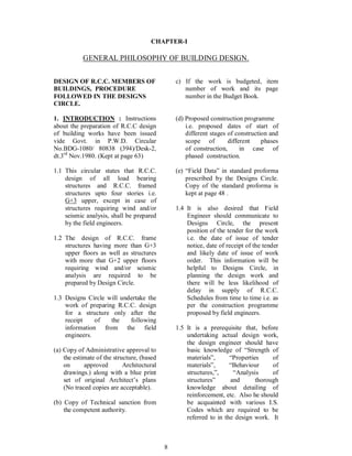 8
CHAPTER-I
GENERAL PHILOSOPHY OF BUILDING DESIGN.
DESIGN OF R.C.C. MEMBERS OF
BUILDINGS, PROCEDURE
FOLLOWED IN THE DESIGNS
CIRCLE.
1. INTRODUCTION : Instructions
about the preparation of R.C.C design
of building works have been issued
vide Govt. in P.W.D. Circular
No.BDG-1080/ 80838 (394)/Desk-2,
dt.3rd
Nov.1980. (Kept at page 63)
1.1 This circular states that R.C.C.
design of all load bearing
structures and R.C.C. framed
structures upto four stories i.e.
G+3 upper, except in case of
structures requiring wind and/or
seismic analysis, shall be prepared
by the field engineers.
1.2 The design of R.C.C. frame
structures having more than G+3
upper floors as well as structures
with more that G+2 upper floors
requiring wind and/or seismic
analysis are required to be
prepared by Design Circle.
1.3 Designs Circle will undertake the
work of preparing R.C.C. design
for a structure only after the
receipt of the following
information from the field
engineers.
(a) Copy of Administrative approval to
the estimate of the structure, (based
on approved Architectural
drawings.) along with a blue print
set of original Architect s plans
(No traced copies are acceptable).
(b) Copy of Technical sanction from
the competent authority.
c) If the work is budgeted, item
number of work and its page
number in the Budget Book.
(d) Proposed construction programme
i.e. proposed dates of start of
different stages of construction and
scope of different phases
of construction, in case of
phased construction.
(e) Field Data in standard proforma
prescribed by the Designs Circle.
Copy of the standard proforma is
kept at page 48 .
1.4 It is also desired that Field
Engineer should communicate to
Designs Circle, the present
position of the tender for the work
i.e. the date of issue of tender
notice, date of receipt of the tender
and likely date of issue of work
order. This information will be
helpful to Designs Circle, in
planning the design work and
there will be less likelihood of
delay in supply of R.C.C.
Schedules from time to time i.e. as
per the construction programme
proposed by field engineers.
1.5 It is a prerequisite that, before
undertaking actual design work,
the design engineer should have
basic knowledge of Strength of
materials , Properties of
materials , Behaviour of
structures, , Analysis of
structures and thorough
knowledge about detailing of
reinforcement, etc. Also he should
be acquainted with various I.S.
Codes which are required to be
referred to in the design work. It
 