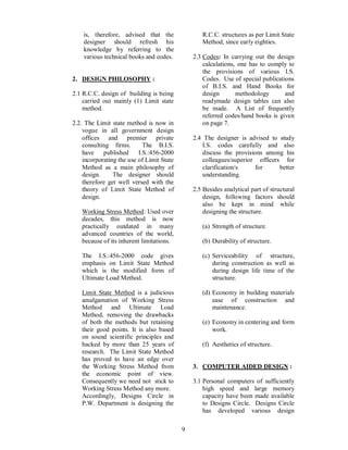 9
is, therefore, advised that the
designer should refresh his
knowledge by referring to the
various technical books and codes.
2. DESIGN PHILOSOPHY :
2.1 R.C.C. design of building is being
carried out mainly (1) Limit state
method.
2.2. The Limit state method is now in
vogue in all government design
offices and premier private
consulting firms. The B.I.S.
have published I.S.:456-2000
incorporating the use of Limit State
Method as a main philosophy of
design. The designer should
therefore get well versed with the
theory of Limit State Method of
design.
Working Stress Method: Used over
decades, this method is now
practically outdated in many
advanced countries of the world,
because of its inherent limitations.
The I.S.:456-2000 code gives
emphasis on Limit State Method
which is the modified form of
Ultimate Load Method.
Limit State Method is a judicious
amalgamation of Working Stress
Method and Ultimate Load
Method, removing the drawbacks
of both the methods but retaining
their good points. It is also based
on sound scientific principles and
backed by more than 25 years of
research. The Limit State Method
has proved to have an edge over
the Working Stress Method from
the economic point of view.
Consequently we need not stick to
Working Stress Method any more.
Accordingly, Designs Circle in
P.W. Department is designing the
R.C.C. structures as per Limit State
Method, since early eighties.
2.3 Codes: In carrying out the design
calculations, one has to comply to
the provisions of various I.S.
Codes. Use of special publications
of B.I.S. and Hand Books for
design methodology and
readymade design tables can also
be made. A List of frequently
referred codes/hand books is given
on page 7.
2.4 The designer is advised to study
I.S. codes carefully and also
discuss the provisions among his
colleagues/superior officers for
clarification/s for better
understanding.
2.5 Besides analytical part of structural
design, following factors should
also be kept in mind while
designing the structure.
(a) Strength of structure.
(b) Durability of structure.
(c) Serviceability of structure,
during construction as well as
during design life time of the
structure.
(d) Economy in building materials
ease of construction and
maintenance.
(e) Economy in centering and form
work.
(f) Aesthetics of structure.
3. COMPUTER AIDED DESIGN :
3.1 Personal computers of sufficiently
high speed and large memory
capacity have been made available
to Designs Circle. Designs Circle
has developed various design
 