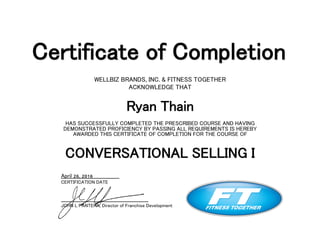 Certificate of Completion
WELLBIZ BRANDS, INC. & FITNESS TOGETHER
ACKNOWLEDGE THAT
Ryan Thain
HAS SUCCESSFULLY COMPLETED THE PRESCRIBED COURSE AND HAVING
DEMONSTRATED PROFICIENCY BY PASSING ALL REQUIREMENTS IS HEREBY
AWARDED THIS CERTIFICATE OF COMPLETION FOR THE COURSE OF
CONVERSATIONAL SELLING I
April 26, 2016
CERTIFICATION DATE
JOHN L PANTERA, Director of Franchise Development
 