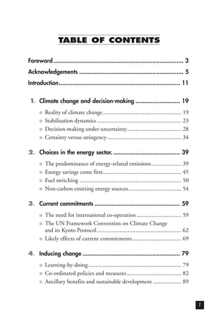 TABLE OF CONTENTS
Foreword ............................................................................ 3
Acknowledgements ............................................................. 5
Introduction....................................................................... 11
1. Climate change and decision-making .......................... 19
■ Reality of climate change..................................................... 19
■ Stabilisation dynamics ......................................................... 23
■ Decision-making under uncertainty..................................... 28
■ Certainty versus stringency .................................................. 34
2. Choices in the energy sector. ....................................... 39
■ The predominance of energy-related emissions.................... 39
■ Energy savings come first..................................................... 45
■ Fuel switching ..................................................................... 50
■ Non-carbon emitting energy sources.................................... 54
3. Current commitments .................................................. 59
■ The need for international co-operation .............................. 59
■ The UN Framework Convention on Climate Change
and its Kyoto Protocol ......................................................... 62
■ Likely effects of current commitments................................. 69
4. Inducing change ......................................................... 79
■ Learning-by-doing............................................................... 79
■ Co-ordinated policies and measures..................................... 82
■ Ancillary benefits and sustainable development ................... 89
7
 