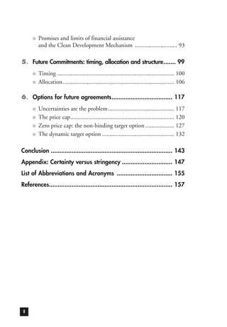 ■ Promises and limits of financial assistance
and the Clean Development Mechanism ............................ 93
5. Future Commitments: timing, allocation and structure....... 99
■ Timing .............................................................................. 100
■ Allocation.......................................................................... 106
6. Options for future agreements................................... 117
■ Uncertainties are the problem............................................ 117
■ The price cap..................................................................... 120
■ Zero price cap: the non-binding target option ................... 127
■ The dynamic target option ................................................ 132
Conclusion ...................................................................... 143
Appendix: Certainty versus stringency ............................. 147
List of Abbreviations and Acronyms ................................ 155
References....................................................................... 157
8
 