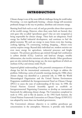 INTRODUCTION
Climate change is one of the most difficult challenges facing the world today.
Preventing – or even significantly limiting – climate change will necessitate
profound changes in the way we produce, distribute and consume energy.
Burning fossil fuels such as coal, oil and gas provides about three-quarters
of the world’s energy. However, when these same fuels are burned, they
emit gases (the so-called “greenhouse gases”) that are now recognised as
being responsible for climate change. These fuels are ubiquitous. Fossil
energy has fuelled industrial development, and continues to fuel the
global economy. We each use energy in many forms every day: heating,
cooking, lighting, TV, commuting, working, shopping.... Almost every
activity requires energy. Beyond daily individual use, modern societies use
even more energy for agriculture, industrial processes and freight
transport. The primary greenhouse gas emitted through fuel combustion
is carbon dioxide (CO2). Land-use and land-use changes, notably
deforestation, also involve emissions of carbon dioxide. Other greenhouse
gases are also emitted during energy use, the most significant of which are
methane (CH4) and nitrous oxide (N2O).
Improved global understanding of the potential consequences of climate
change has led the international community to begin to address the
problem. Following a series of scientific meetings during the 1980s where
climate change was identified as a potential risk, in 1988 the World
Meteorological Organisation and the United Nations Environment
Programme established the Intergovernmental Panel on Climate Change
(IPCC) to assess the state of understanding of the issue. In 1990, the
United Nations General Assembly agreed to establish an
Intergovernmental Negotiating Committee to develop an international
framework for addressing climate change. The Committee completed its
work in 1992, and in Rio de Janeiro, at the 1992 Earth Summit, the
United Nations Framework Convention on Climate Change (UNFCCC)
was adopted by more than one hundred governments.
The Convention’s ultimate objective is to stabilise greenhouse gas
concentrations in the atmosphere. However, it provides only limited
11
 