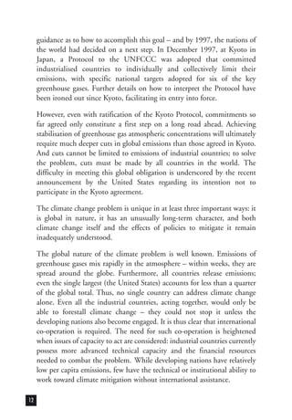 guidance as to how to accomplish this goal – and by 1997, the nations of
the world had decided on a next step. In December 1997, at Kyoto in
Japan, a Protocol to the UNFCCC was adopted that committed
industrialised countries to individually and collectively limit their
emissions, with specific national targets adopted for six of the key
greenhouse gases. Further details on how to interpret the Protocol have
been ironed out since Kyoto, facilitating its entry into force.
However, even with ratification of the Kyoto Protocol, commitments so
far agreed only constitute a first step on a long road ahead. Achieving
stabilisation of greenhouse gas atmospheric concentrations will ultimately
require much deeper cuts in global emissions than those agreed in Kyoto.
And cuts cannot be limited to emissions of industrial countries; to solve
the problem, cuts must be made by all countries in the world. The
difficulty in meeting this global obligation is underscored by the recent
announcement by the United States regarding its intention not to
participate in the Kyoto agreement.
The climate change problem is unique in at least three important ways: it
is global in nature, it has an unusually long-term character, and both
climate change itself and the effects of policies to mitigate it remain
inadequately understood.
The global nature of the climate problem is well known. Emissions of
greenhouse gases mix rapidly in the atmosphere – within weeks, they are
spread around the globe. Furthermore, all countries release emissions;
even the single largest (the United States) accounts for less than a quarter
of the global total. Thus, no single country can address climate change
alone. Even all the industrial countries, acting together, would only be
able to forestall climate change – they could not stop it unless the
developing nations also become engaged. It is thus clear that international
co-operation is required. The need for such co-operation is heightened
when issues of capacity to act are considered: industrial countries currently
possess more advanced technical capacity and the financial resources
needed to combat the problem. While developing nations have relatively
low per capita emissions, few have the technical or institutional ability to
work toward climate mitigation without international assistance.
12
 