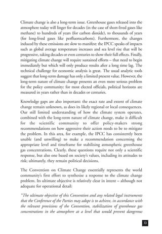 Climate change is also a long-term issue. Greenhouse gases released into the
atmosphere today will linger for decades (in the case of short-lived gases like
methane) to hundreds of years (for carbon dioxide), to thousands of years
(for long-lived gases like perfluorocarbons). Furthermore, the changes
induced by these emissions are slow to manifest: the IPCC speaks of impacts
such as global average temperature increases and sea level rise that will be
progressive, taking decades or even centuries to show their full effects. Finally,
mitigating climate change will require sustained efforts – that need to begin
immediately but which will only produce results after a long time lag. The
technical challenge for economic analysis is great. The usual analytic tools
suggest that long-term damage has only a limited present value. However, the
long-term nature of climate change presents an even more serious problem
for the policy community: for most elected officials, political horizons are
measured in years rather than in decades or centuries.
Knowledge gaps are also important: the exact rate and extent of climate
change remain unknown, as does its likely regional or local consequences.
Our still limited understanding of how the climate system operates,
combined with the long-term nature of climate change, make it difficult
for the scientific community to offer policy-makers strong
recommendations on how aggressive their action needs to be to mitigate
the problem. In this area, for example, the IPCC has consistently been
unable (and unwilling) to make a recommendation concerning the
appropriate level and timeframe for stabilising atmospheric greenhouse
gas concentrations. Clearly, these questions require not only a scientific
response, but also one based on society’s values, including its attitudes to
risk; ultimately, they remain political decisions.
The Convention on Climate Change essentially represents the world
community’s first effort to synthesise a response to the climate change
problem. Its ultimate objective is relatively clear in intent – although not
adequate for operational detail:
“The ultimate objective of this Convention and any related legal instruments
that the Conference of the Parties may adopt is to achieve, in accordance with
the relevant provisions of the Convention, stabilization of greenhouse gas
concentrations in the atmosphere at a level that would prevent dangerous
13
 