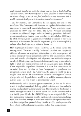 anthropogenic interference with the climate system. Such a level should be
achieved within a time-frame sufficient to allow ecosystems to adapt naturally
to climate change, to ensure that food production is not threatened and to
enable economic development to proceed in a sustainable manner.”
Thus, for example, the Convention did not specify the level or the
timeframe. The Convention did, however, set a political direction for the
near term. It committed industrialised country Parties to seek to return
emissions to 1990 levels by 2000. The Kyoto Protocol committed
countries to additional steps; under its binding provisions, industrial
countries undertook, in most cases, to reduce emissions below 1990 levels
by 2012. However, neither agreement provided an indication of how these
near-term actions would fit into the longer-term goal – or even explicitly
defined what that longer-term objective should be.
How might such decisions be taken – and what are the critical inputs into
making them? To arrive at a fully “informed” decision, two completely
different elements are required: information on the consequences of
climate change at various concentration levels, and an assessment of the
costs and benefits of mitigation and adaptation and residual damage at
each level. This is not to say that such decisions could only be taken in the
light of a full cost benefit analysis: such an analysis seems quite difficult,
if not impossible, to perform. However, it is clear that costs cannot be
excluded from the decision on how “dangerous” a greenhouse gas
concentration level might be. Otherwise, the decision would be quite
simple: since any rise in concentration increases the dangers of climate
change, the only logical choice would be to stabilise concentrations at
current levels – or even return to pre-industrial levels!
Unfortunately, such a decision appears impossible (at least in the short-
term): it implies immediately halving global emissions and thus radically
altering (and probably cutting) energy use. No matter how this burden is
shared amongst countries, it is not an option that can be contemplated at
any feasible price. Clearly, the UNFCCC negotiators recognised this. Their
text indicates that mitigation must be rapid enough to avoid climate change
risks, but also slow enough to avoid the economic disruption that could
arise from energy shortages or the huge costs incurred in moving too rapidly
from a fossil-fuel based energy system to a carbon-free energy system.
14
 