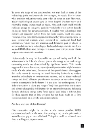 To assess the scope of the cost problem, we must look at some of the
technology paths and potentials. For example, we would like to know
what emission reductions would cost today, or in ten or even fifty years.
Today’s technological choices give us some insights. Nuclear power and
renewable energy sources (such as hydro, wind and solar) could provide
sufficient energy to the global economy with little or no carbon dioxide
emissions. Fossil fuel power generation, if coupled with technologies that
capture and sequester carbon from the waste stream, could also serve.
However, while these technologies exist today, they are not competitive in
most commercial markets when compared to traditional fossil fuel
alternatives. Future costs are uncertain and depend in part on efforts to
invent and deploy new technologies. Technical change arises in part from
focused R&D efforts and, perhaps even more, from entrepreneurs’ efforts
to penetrate competitive markets.
Unfortunately, it may be impossible to put off acting until all the
information is in. Like the climate system, the energy sector and energy
consuming trends are characterised by significant inertia. This inertia
suggests that in the short-term, any major mitigation action might be rather
costly. On the other hand, the nature of the system’s inertia also suggests
that early action is necessary to avoid becoming locked-in to carbon
intensive technologies or consumption patterns, and to foster technical
change and R&D efforts to provide more no-carbon or low-carbon energy
sources at some point in the future. It is also clear that as time passes, if too
little or no action is taken, the range of long-term possibilities will narrow
and climate change risks will increase in an irreversible manner. Balancing
the risks of climate change in the future against costs today is difficult. It is
for these reasons that so little progress has yet been made on a firm
recommendation on a specific concentration level.
Are there ways out of this dilemma?
One alternative might be to aim at the lowest possible GHG
concentration levels, at the same time placing a cap on the price society
would have to pay to meet this level. This price could be reviewed over
time as willingness to pay evolves.
15
 