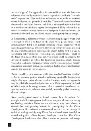 An advantage of this approach is its compatibility with the least-cost
solutions advocated by economic theory, in particular, with the “cap-and-
trade” regimes that allow emissions reductions to be made in locations
where the lowest cost potential is available. These mechanisms have been
elaborated in the Kyoto Protocol, and there is widespread support for their
continued use in any future regime. Such support is likely to be critical as
efforts are made to broaden the emission mitigation framework beyond the
industrialised world, and to achieve success in mitigating climate change.
A fundamentally different approach to determining the appropriate level
of mitigation effort is to focus on the areas where policy action could
simultaneously fulfil non-climate domestic policy objectives while
reducing greenhouse gas emissions. Removing energy subsidies, cleaning
the air, or improving mass transit systems usually belong to this category.
Developing policy initiatives – without specific climate targets – could be
the focus of such an effort. This policy approach could be attractive for
developed countries as well as for developing countries, which, though
vulnerable to climate change, have more urgent priorities such as poverty
eradication, education challenges, sanitation, health, indoor and local air
quality, and access to energy services.
Policies to address these concerns could have so-called “ancillary benefits”
– that is, domestic policies aimed at achieving sustainable development
might offer some global climate benefits. However, while this approach
may be politically acceptable, it does not seem likely to promote the kind
of radical shift in the energy economy that is needed to decarbonise the
system – and thus, in isolation, may not fully meet the goal of combating
climate change.
Some middle ground could be found between these alternatives. For
example, while developing countries have shown great reluctance to taking
on binding emissions limitation commitments, they have shown a
considerable and growing interest in participating in the Clean
Development Mechanism – a project-based approach to the concept of
emissions trading, and the only Kyoto Protocol mechanism intended to
extend mitigation efforts beyond developed countries. The Clean
Development Mechanism also offers a means to promote technology
16
 