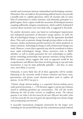 transfer and investments between industrialised and developing countries.
Alternatives that can build on this promising political interest may provide
a possible path to a global agreement, where all countries take on some
form of commitment to reduce emissions, and ultimately, participate in a
global regime. Such a regime would also necessitate all developed countries
accepting sufficiently stringent commitments, which could be facilitated if
concerns about uncertain costs were dealt with, as suggested in this book.
Yet another alternative exists: one based on technological improvement
and widespread penetration of alternative energy options. In itself, the
idea of technological change is consistent with the approaches described
above. They seek to promote change through pricing carbon; as the price
increases, market mechanisms provide incentives for carbon producers to
reduce emissions. Technological change as well as behavioural changes can
result. However, a more direct approach may also be considered to induce
more rapid technological change. Direct incentives such as R&D
subsidies, as well as market guarantees for new technologies or public-
private technology partnerships may generate emissions savings directly.
While economic theory suggests that such an approach would be less
comprehensive and efficient than those involving pricing or cap-and-trade
instruments, it may be more politically palatable – and thus, in some
cases, more likely to succeed.
Ultimately, it seems likely that all of these approaches will be needed.
Operating in the uncertain world of future emissions and future costs,
governments and private sector decision-makers need to explore all
options. As the IPCC has put it:
“Climate change decision-making is a sequential decision-making process
under general uncertainty. (....) The literature suggests a step-by-step resolution
aimed at stabilising greenhouse gas concentrations. This will also involve
balancing the risks of either excessive or insufficient action. The relevant
question is not ‘what is the best course for the next 100 years’ but rather ‘what
is the best course for the near term given the expected long-term climate change
and accompanying uncertainties’”.
A successful international mitigation framework for the longer term
(including for the period following the first commitment period outlined
17
 