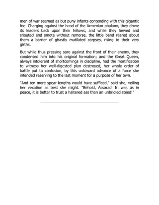 men of war seemed as but puny infants contending with this gigantic
foe. Charging against the head of the Armenian phalanx, they drove
its leaders back upon their fellows; and while they hewed and
shouted and smote without remorse, the little band reared about
them a barrier of ghastly mutilated corpses, rising to their very
girths.
But while thus pressing sore against the front of their enemy, they
condensed him into his original formation; and the Great Queen,
always intolerant of shortcomings in discipline, had the mortification
to witness her well-digested plan destroyed, her whole order of
battle put to confusion, by this untoward advance of a force she
intended reserving to the last moment for a purpose of her own.
"And ten more spear-lengths would have sufficed," said she, veiling
her vexation as best she might. "Behold, Assarac! In war, as in
peace, it is better to trust a haltered ass than an unbridled steed!"
 