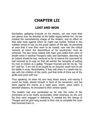 CHAPTER LII
LOST AND WON
Sarchedon, galloping furiously on his mission, yet cast more than
one glance over his shoulder at the battle raging behind him. He too
marked the overwhelming charge of the Anakim, and its effect on
that solid mass against which its might was hurled. Trained in the
subtlest school of war, by the great captain of the age, he perceived
at once that if ever they were to be routed, now was the critical
moment at which the discomfiture of his countrymen must be
achieved. The bay horse reeked with foam and reeled from want of
breath when it reached Thorgon's side; and Sarchedon, deeming not
an instant should be lost, ventured so far to extend the command he
had received as to urge on that old warrior the necessity of putting
his men in motion at a gallop. Thorgon frowned and bit his lip. "Go
to!" said he. "I am not to be taught by an Assyrian youth how to set
the battle in array. Nevertheless, if thou wilt share in a death-ride to-
day with the children of the north, pull that knife of thine out of thy
girdle and come with me."
Thus speaking, he drew his own long heavy sword, and waving it
round his head, placed himself in front of his horsemen, and led
them against the enemy at a rapid pace, which, when within a
bowshot distance, he increased to their utmost speed.
The Anakim had now penetrated so far into the ranks of the
Armenians as to be nearly surrounded, while victorious, by the very
foe they were engaged in defeating. It needed but this charge of
Thorgon and his grim long swords in their rear to complete the circle
that hemmed them in.
 