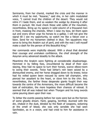 Semiramis, from her chariot, marked the crisis and the manner in
which it must be met. "Assarac," said she, in her calm modulated
voice, "I cannot trust the children of the desert. They would not
retire if I bade them, and so weaken the wedge by drawing it after
them in pursuit. We must check these wild cattle of the mountain,
nevertheless. Bring up my spears in solid column of a thousand men
in front, masking the chariots. When I raise my bow, let them open
out and every driver urge his horses to a gallop. I will not give the
signal till I see my opportunity, so watch me like a falcon over a
fawn. Send for my horsemen clothed in blue. Ten squadrons may
serve to bring the Anakim out of peril, and with the rest I will myself
make a dash for the person of this Beautiful King."
Her commands were implicitly obeyed. With a shout that denoted
their courage and unshaken confidence, the chief strength of the
Assyrian army advanced steadily to the attack.
Meantime the Anakim were fighting at considerable disadvantage.
Hemmed in by falling foes, encumbered by dead of their own
slaying, they had no space to turn their horses, scarce elbow-room
to swing their swords. Twice had Ishtar's rein been seized by a
dismounted enemy, and her horse dragged down to its knees; twice
had his veiled queen been rescued by some tall champion, who
pierced her assailant to the heart, or clove him to the chin. But,
nevertheless, the farther these desperate giants fought their way
towards the centre of the Armenians, the more difficult became the
task of extrication, the more hopeless their chances of retreat. It
seemed that all was indeed lost when Thorgon and his long swords
came pouring down upon their rear.
To Ishtar the events passing before her eyes were but as the horrors
of some ghastly dream. Faint, gasping, terrified, stunned with the
din, choked in the dust, blinded by the flash of weapons, sickening
at the smell of blood, she was only sensible she had seen
Sarchedon, as in a vision, and had cried to him for assistance in
vain.
 