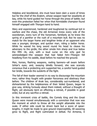 Helpless and bewildered, she must have been slain a score of times
but for the chief of the Anakim, whose weapon kept her assailants at
bay, while his hand guided her horse through the press of battle; but
even this protection failed her when that formidable champion found
himself engaged with Thorgon hand to hand.
Wary and experienced, hardened and toughened by continual toil in
warfare and the chase, the old Armenian knew every wile of the
swordsman, every turn of the horseman, familiarly as he knew the
spring of a panther or the rush of a mountain bull. But he was no
match for the larger frame and lengthier limbs of an opponent who
was a younger, stronger, and quicker man, riding a better horse.
While he waved his long sword round his head to cleave his
adversary to the girdle, the other smote him sharp and true below
the fifth rib, and, with a loud curse on the only god he
acknowledged—the weapon that had failed him—Thorgon fell
headlong from his saddle, dead before he reached the ground.
Men, horses, flashing weapons, reeling banners—all swam before
Ishtar's eyes; and, swaying blindly forward, she was scarcely
conscious that a protecting arm supported her, a careful hand guided
her bridle, towards the outskirts of the fight.
The fall of their leader seemed in no way to discourage the mountain
men; rather they fought with greater fierceness and obstinacy than
before. The children of Anak too, considerably out-numbered, and
disheartened by the helplessness of their Veiled Queen, began to
give way, striking furiously about them indeed, without a thought of
flight, yet obviously bent on effecting a retreat, if possible in good
order, but at any sacrifice a retreat.
In this imminent crisis of battle, the Comely King and the Great
Queen were moved simultaneously with a conviction that now was
the moment at which to throw all the weight attainable into the
scale. If either side could be driven back but a score of spear-
lengths, it might be made to give ground imperceptibly, till wavering
grew to flight, and flight culminated in defeat. For Armenia, it
 