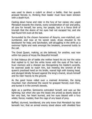 was used to doom a culprit or direct a battle, that her guards
pressed fiercely in, thinking their leader must have been stricken
with a death-hurt.
Casting down horse and rider in the fury of her career, she urged
Merodach towards the chariot, every consideration of war and policy,
all care for herself, her army, her people, lost in a fierce thrill of
triumph that the desire of her eyes had not escaped her, and she
had found him even at the last.
Surrounded by the chosen horsemen of Assyria, over-matched, out-
numbered, and now at his sorest need, Aryas shouted to his
bowbearer for help; and Sarchedon, still struggling in the strife as a
swimmer fights and reels amongst the breakers, answered lustily to
the call.
The Great Queen, making, as she believed, for another, was now
within ten paces of Aryas the Beautiful himself.
In that hideous din of battle she neither heard his cry nor the voice
that replied to it; but the white horse with the eyes of fire had a
truer memory and a sharper ear. Recognising his master's accents,
he swerved aside to reach him, but meeting the wrench of the
queen's practised hand on his bridle, reared high with tossing head,
and plunged blindly forward against the king's chariot, struck himself
and his rider heavily to the ground.
As the good horse rolled over a maimed Armenian, the dying
mountain man shortened the sword he grasped fiercely even then,
and buried it in the animal's bowels.
Agile as a panther, Semiramis extricated herself, and was up like
lightning; but when she saw the beast she prized so dearly dead at
her very feet, her heart burned, and her eyes blazed with a fury
wilder, fiercer, madder, than the rage of any beast of prey.
Baffled, stunned, bewildered, she only knew that Merodach lay slain
beneath her; that an armed enemy stood above with shielded face
 