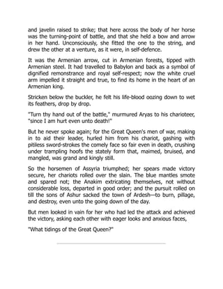 and javelin raised to strike; that here across the body of her horse
was the turning-point of battle, and that she held a bow and arrow
in her hand. Unconsciously, she fitted the one to the string, and
drew the other at a venture, as it were, in self-defence.
It was the Armenian arrow, cut in Armenian forests, tipped with
Armenian steel. It had travelled to Babylon and back as a symbol of
dignified remonstrance and royal self-respect; now the white cruel
arm impelled it straight and true, to find its home in the heart of an
Armenian king.
Stricken below the buckler, he felt his life-blood oozing down to wet
its feathers, drop by drop.
"Turn thy hand out of the battle," murmured Aryas to his charioteer,
"since I am hurt even unto death!"
But he never spoke again; for the Great Queen's men of war, making
in to aid their leader, hurled him from his chariot, gashing with
pitiless sword-strokes the comely face so fair even in death, crushing
under trampling hoofs the stately form that, maimed, bruised, and
mangled, was grand and kingly still.
So the horsemen of Assyria triumphed; her spears made victory
secure, her chariots rolled over the slain. The blue mantles smote
and spared not; the Anakim extricating themselves, not without
considerable loss, departed in good order; and the pursuit rolled on
till the sons of Ashur sacked the town of Ardesh—to burn, pillage,
and destroy, even unto the going down of the day.
But men looked in vain for her who had led the attack and achieved
the victory, asking each other with eager looks and anxious faces,
"What tidings of the Great Queen?"
 