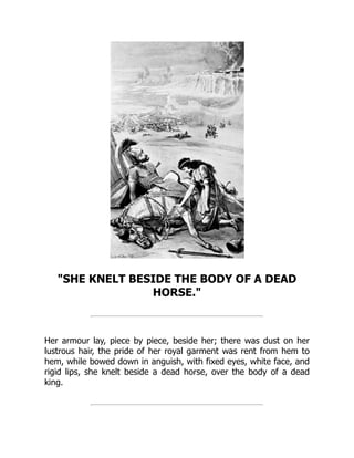"SHE KNELT BESIDE THE BODY OF A DEAD
HORSE."
Her armour lay, piece by piece, beside her; there was dust on her
lustrous hair, the pride of her royal garment was rent from hem to
hem, while bowed down in anguish, with fixed eyes, white face, and
rigid lips, she knelt beside a dead horse, over the body of a dead
king.
 