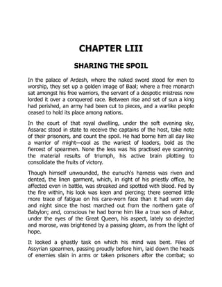 CHAPTER LIII
SHARING THE SPOIL
In the palace of Ardesh, where the naked sword stood for men to
worship, they set up a golden image of Baal; where a free monarch
sat amongst his free warriors, the servant of a despotic mistress now
lorded it over a conquered race. Between rise and set of sun a king
had perished, an army had been cut to pieces, and a warlike people
ceased to hold its place among nations.
In the court of that royal dwelling, under the soft evening sky,
Assarac stood in state to receive the captains of the host, take note
of their prisoners, and count the spoil. He had borne him all day like
a warrior of might—cool as the wariest of leaders, bold as the
fiercest of spearmen. None the less was his practised eye scanning
the material results of triumph, his active brain plotting to
consolidate the fruits of victory.
Though himself unwounded, the eunuch's harness was riven and
dented, the linen garment, which, in right of his priestly office, he
affected even in battle, was streaked and spotted with blood. Fed by
the fire within, his look was keen and piercing; there seemed little
more trace of fatigue on his care-worn face than it had worn day
and night since the host marched out from the northern gate of
Babylon; and, conscious he had borne him like a true son of Ashur,
under the eyes of the Great Queen, his aspect, lately so dejected
and morose, was brightened by a passing gleam, as from the light of
hope.
It looked a ghastly task on which his mind was bent. Files of
Assyrian spearmen, passing proudly before him, laid down the heads
of enemies slain in arms or taken prisoners after the combat; so
 