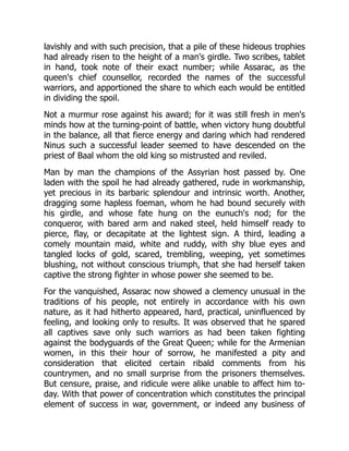 lavishly and with such precision, that a pile of these hideous trophies
had already risen to the height of a man's girdle. Two scribes, tablet
in hand, took note of their exact number; while Assarac, as the
queen's chief counsellor, recorded the names of the successful
warriors, and apportioned the share to which each would be entitled
in dividing the spoil.
Not a murmur rose against his award; for it was still fresh in men's
minds how at the turning-point of battle, when victory hung doubtful
in the balance, all that fierce energy and daring which had rendered
Ninus such a successful leader seemed to have descended on the
priest of Baal whom the old king so mistrusted and reviled.
Man by man the champions of the Assyrian host passed by. One
laden with the spoil he had already gathered, rude in workmanship,
yet precious in its barbaric splendour and intrinsic worth. Another,
dragging some hapless foeman, whom he had bound securely with
his girdle, and whose fate hung on the eunuch's nod; for the
conqueror, with bared arm and naked steel, held himself ready to
pierce, flay, or decapitate at the lightest sign. A third, leading a
comely mountain maid, white and ruddy, with shy blue eyes and
tangled locks of gold, scared, trembling, weeping, yet sometimes
blushing, not without conscious triumph, that she had herself taken
captive the strong fighter in whose power she seemed to be.
For the vanquished, Assarac now showed a clemency unusual in the
traditions of his people, not entirely in accordance with his own
nature, as it had hitherto appeared, hard, practical, uninfluenced by
feeling, and looking only to results. It was observed that he spared
all captives save only such warriors as had been taken fighting
against the bodyguards of the Great Queen; while for the Armenian
women, in this their hour of sorrow, he manifested a pity and
consideration that elicited certain ribald comments from his
countrymen, and no small surprise from the prisoners themselves.
But censure, praise, and ridicule were alike unable to affect him to-
day. With that power of concentration which constitutes the principal
element of success in war, government, or indeed any business of
 
