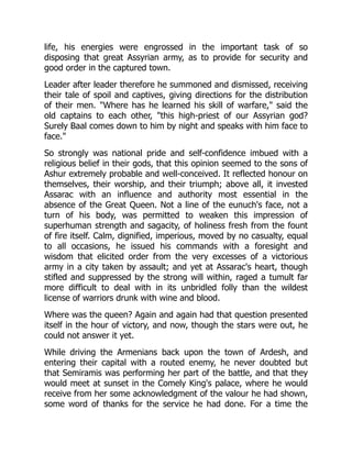 life, his energies were engrossed in the important task of so
disposing that great Assyrian army, as to provide for security and
good order in the captured town.
Leader after leader therefore he summoned and dismissed, receiving
their tale of spoil and captives, giving directions for the distribution
of their men. "Where has he learned his skill of warfare," said the
old captains to each other, "this high-priest of our Assyrian god?
Surely Baal comes down to him by night and speaks with him face to
face."
So strongly was national pride and self-confidence imbued with a
religious belief in their gods, that this opinion seemed to the sons of
Ashur extremely probable and well-conceived. It reflected honour on
themselves, their worship, and their triumph; above all, it invested
Assarac with an influence and authority most essential in the
absence of the Great Queen. Not a line of the eunuch's face, not a
turn of his body, was permitted to weaken this impression of
superhuman strength and sagacity, of holiness fresh from the fount
of fire itself. Calm, dignified, imperious, moved by no casualty, equal
to all occasions, he issued his commands with a foresight and
wisdom that elicited order from the very excesses of a victorious
army in a city taken by assault; and yet at Assarac's heart, though
stifled and suppressed by the strong will within, raged a tumult far
more difficult to deal with in its unbridled folly than the wildest
license of warriors drunk with wine and blood.
Where was the queen? Again and again had that question presented
itself in the hour of victory, and now, though the stars were out, he
could not answer it yet.
While driving the Armenians back upon the town of Ardesh, and
entering their capital with a routed enemy, he never doubted but
that Semiramis was performing her part of the battle, and that they
would meet at sunset in the Comely King's palace, where he would
receive from her some acknowledgment of the valour he had shown,
some word of thanks for the service he had done. For a time the
 