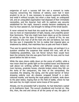 exigencies of such a success left him not a moment to make
inquiries concerning the mistress of nations, even had it been
prudent to do so. It was necessary to assume supreme authority,
and wield it without scruple; but when a clear head, an undisputed
will, and an unequalled organisation had disposed of their immediate
necessities, and the Assyrian host with its captives was securely
established for the night, Assarac's anxiety became maddening as
hour by hour passed on, but brought no tidings of the Great Queen.
It never entered his head that she could be slain. To him, Ashtaroth
was no more an impersonation of light, beauty, and unearthly power
than Semiramis. That she might have been taken up at the moment
of victory, to join the stars of heaven in a chariot of fire, he was
perhaps the only man of all the host who did not believe; but none
the less was it impossible for him to realise that imperial glory as
shadowed by defeat, that matchless face as pale and fixed in death.
Thus was he spared more than one hideous pang; yet perhaps it is a
question whether the suspense that racked him now, with all its
maddening possibilities, was not fiercer torture than would have
been the certainty that she was gone from him for ever, and he must
grovel before his idol no more.
While the stars shone coldly down on the scene of conflict, while a
new moon shed her gentle light on fire-scathed tower and blackened
wall above—on writhing sufferer and stiffened corpse below—on
riven harness, prostrate horses, chariots broken where they fell—on
the tents of the conquerors, the lines of the vanquished, the
wounded, the sleeping, the dying, and the great banner of Ashur
drooping sullenly over all,—Assarac wrapped himself in a dark-
coloured mantle, and leaving the royal palace of Ardesh, stole down
to the plain below, hoping that on the field of battle, where he had
last seen her, he might recover some traces of the queen.
Already, ere he proceeded half a bowshot, he had disturbed a jackal
at its loathsome feast. The eunuch shuddered and hurried on. Was
this, then, the end and climax of all the pomp of war, the glory of
 