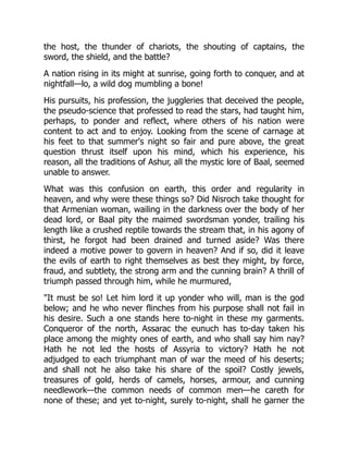 the host, the thunder of chariots, the shouting of captains, the
sword, the shield, and the battle?
A nation rising in its might at sunrise, going forth to conquer, and at
nightfall—lo, a wild dog mumbling a bone!
His pursuits, his profession, the juggleries that deceived the people,
the pseudo-science that professed to read the stars, had taught him,
perhaps, to ponder and reflect, where others of his nation were
content to act and to enjoy. Looking from the scene of carnage at
his feet to that summer's night so fair and pure above, the great
question thrust itself upon his mind, which his experience, his
reason, all the traditions of Ashur, all the mystic lore of Baal, seemed
unable to answer.
What was this confusion on earth, this order and regularity in
heaven, and why were these things so? Did Nisroch take thought for
that Armenian woman, wailing in the darkness over the body of her
dead lord, or Baal pity the maimed swordsman yonder, trailing his
length like a crushed reptile towards the stream that, in his agony of
thirst, he forgot had been drained and turned aside? Was there
indeed a motive power to govern in heaven? And if so, did it leave
the evils of earth to right themselves as best they might, by force,
fraud, and subtlety, the strong arm and the cunning brain? A thrill of
triumph passed through him, while he murmured,
"It must be so! Let him lord it up yonder who will, man is the god
below; and he who never flinches from his purpose shall not fail in
his desire. Such a one stands here to-night in these my garments.
Conqueror of the north, Assarac the eunuch has to-day taken his
place among the mighty ones of earth, and who shall say him nay?
Hath he not led the hosts of Assyria to victory? Hath he not
adjudged to each triumphant man of war the meed of his deserts;
and shall not he also take his share of the spoil? Costly jewels,
treasures of gold, herds of camels, horses, armour, and cunning
needlework—the common needs of common men—he careth for
none of these; and yet to-night, surely to-night, shall he garner the
 