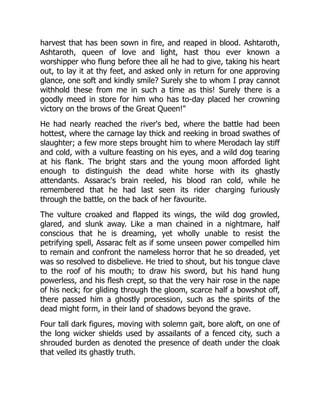 harvest that has been sown in fire, and reaped in blood. Ashtaroth,
Ashtaroth, queen of love and light, hast thou ever known a
worshipper who flung before thee all he had to give, taking his heart
out, to lay it at thy feet, and asked only in return for one approving
glance, one soft and kindly smile? Surely she to whom I pray cannot
withhold these from me in such a time as this! Surely there is a
goodly meed in store for him who has to-day placed her crowning
victory on the brows of the Great Queen!"
He had nearly reached the river's bed, where the battle had been
hottest, where the carnage lay thick and reeking in broad swathes of
slaughter; a few more steps brought him to where Merodach lay stiff
and cold, with a vulture feasting on his eyes, and a wild dog tearing
at his flank. The bright stars and the young moon afforded light
enough to distinguish the dead white horse with its ghastly
attendants. Assarac's brain reeled, his blood ran cold, while he
remembered that he had last seen its rider charging furiously
through the battle, on the back of her favourite.
The vulture croaked and flapped its wings, the wild dog growled,
glared, and slunk away. Like a man chained in a nightmare, half
conscious that he is dreaming, yet wholly unable to resist the
petrifying spell, Assarac felt as if some unseen power compelled him
to remain and confront the nameless horror that he so dreaded, yet
was so resolved to disbelieve. He tried to shout, but his tongue clave
to the roof of his mouth; to draw his sword, but his hand hung
powerless, and his flesh crept, so that the very hair rose in the nape
of his neck; for gliding through the gloom, scarce half a bowshot off,
there passed him a ghostly procession, such as the spirits of the
dead might form, in their land of shadows beyond the grave.
Four tall dark figures, moving with solemn gait, bore aloft, on one of
the long wicker shields used by assailants of a fenced city, such a
shrouded burden as denoted the presence of death under the cloak
that veiled its ghastly truth.
 