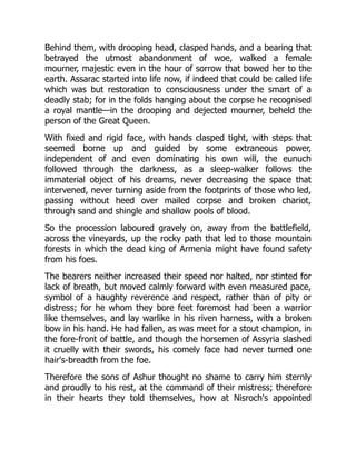 Behind them, with drooping head, clasped hands, and a bearing that
betrayed the utmost abandonment of woe, walked a female
mourner, majestic even in the hour of sorrow that bowed her to the
earth. Assarac started into life now, if indeed that could be called life
which was but restoration to consciousness under the smart of a
deadly stab; for in the folds hanging about the corpse he recognised
a royal mantle—in the drooping and dejected mourner, beheld the
person of the Great Queen.
With fixed and rigid face, with hands clasped tight, with steps that
seemed borne up and guided by some extraneous power,
independent of and even dominating his own will, the eunuch
followed through the darkness, as a sleep-walker follows the
immaterial object of his dreams, never decreasing the space that
intervened, never turning aside from the footprints of those who led,
passing without heed over mailed corpse and broken chariot,
through sand and shingle and shallow pools of blood.
So the procession laboured gravely on, away from the battlefield,
across the vineyards, up the rocky path that led to those mountain
forests in which the dead king of Armenia might have found safety
from his foes.
The bearers neither increased their speed nor halted, nor stinted for
lack of breath, but moved calmly forward with even measured pace,
symbol of a haughty reverence and respect, rather than of pity or
distress; for he whom they bore feet foremost had been a warrior
like themselves, and lay warlike in his riven harness, with a broken
bow in his hand. He had fallen, as was meet for a stout champion, in
the fore-front of battle, and though the horsemen of Assyria slashed
it cruelly with their swords, his comely face had never turned one
hair's-breadth from the foe.
Therefore the sons of Ashur thought no shame to carry him sternly
and proudly to his rest, at the command of their mistress; therefore
in their hearts they told themselves, how at Nisroch's appointed
 