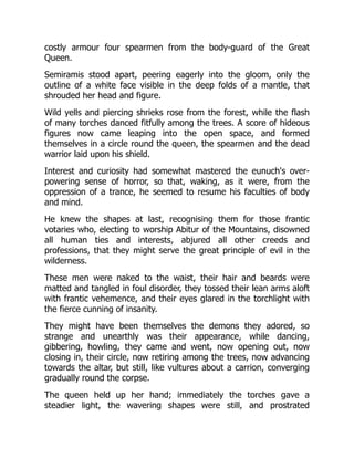 costly armour four spearmen from the body-guard of the Great
Queen.
Semiramis stood apart, peering eagerly into the gloom, only the
outline of a white face visible in the deep folds of a mantle, that
shrouded her head and figure.
Wild yells and piercing shrieks rose from the forest, while the flash
of many torches danced fitfully among the trees. A score of hideous
figures now came leaping into the open space, and formed
themselves in a circle round the queen, the spearmen and the dead
warrior laid upon his shield.
Interest and curiosity had somewhat mastered the eunuch's over-
powering sense of horror, so that, waking, as it were, from the
oppression of a trance, he seemed to resume his faculties of body
and mind.
He knew the shapes at last, recognising them for those frantic
votaries who, electing to worship Abitur of the Mountains, disowned
all human ties and interests, abjured all other creeds and
professions, that they might serve the great principle of evil in the
wilderness.
These men were naked to the waist, their hair and beards were
matted and tangled in foul disorder, they tossed their lean arms aloft
with frantic vehemence, and their eyes glared in the torchlight with
the fierce cunning of insanity.
They might have been themselves the demons they adored, so
strange and unearthly was their appearance, while dancing,
gibbering, howling, they came and went, now opening out, now
closing in, their circle, now retiring among the trees, now advancing
towards the altar, but still, like vultures about a carrion, converging
gradually round the corpse.
The queen held up her hand; immediately the torches gave a
steadier light, the wavering shapes were still, and prostrated
 
