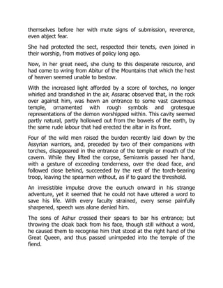 themselves before her with mute signs of submission, reverence,
even abject fear.
She had protected the sect, respected their tenets, even joined in
their worship, from motives of policy long ago.
Now, in her great need, she clung to this desperate resource, and
had come to wring from Abitur of the Mountains that which the host
of heaven seemed unable to bestow.
With the increased light afforded by a score of torches, no longer
whirled and brandished in the air, Assarac observed that, in the rock
over against him, was hewn an entrance to some vast cavernous
temple, ornamented with rough symbols and grotesque
representations of the demon worshipped within. This cavity seemed
partly natural, partly hollowed out from the bowels of the earth, by
the same rude labour that had erected the altar in its front.
Four of the wild men raised the burden recently laid down by the
Assyrian warriors, and, preceded by two of their companions with
torches, disappeared in the entrance of the temple or mouth of the
cavern. While they lifted the corpse, Semiramis passed her hand,
with a gesture of exceeding tenderness, over the dead face, and
followed close behind, succeeded by the rest of the torch-bearing
troop, leaving the spearmen without, as if to guard the threshold.
An irresistible impulse drove the eunuch onward in his strange
adventure, yet it seemed that he could not have uttered a word to
save his life. With every faculty strained, every sense painfully
sharpened, speech was alone denied him.
The sons of Ashur crossed their spears to bar his entrance; but
throwing the cloak back from his face, though still without a word,
he caused them to recognise him that stood at the right hand of the
Great Queen, and thus passed unimpeded into the temple of the
fiend.
 