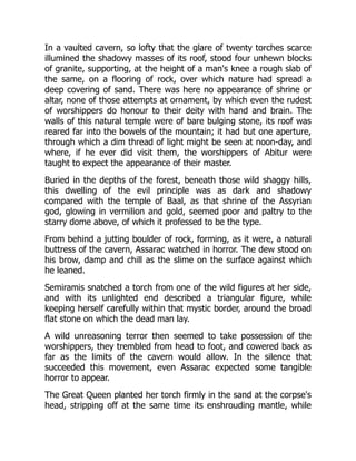 In a vaulted cavern, so lofty that the glare of twenty torches scarce
illumined the shadowy masses of its roof, stood four unhewn blocks
of granite, supporting, at the height of a man's knee a rough slab of
the same, on a flooring of rock, over which nature had spread a
deep covering of sand. There was here no appearance of shrine or
altar, none of those attempts at ornament, by which even the rudest
of worshippers do honour to their deity with hand and brain. The
walls of this natural temple were of bare bulging stone, its roof was
reared far into the bowels of the mountain; it had but one aperture,
through which a dim thread of light might be seen at noon-day, and
where, if he ever did visit them, the worshippers of Abitur were
taught to expect the appearance of their master.
Buried in the depths of the forest, beneath those wild shaggy hills,
this dwelling of the evil principle was as dark and shadowy
compared with the temple of Baal, as that shrine of the Assyrian
god, glowing in vermilion and gold, seemed poor and paltry to the
starry dome above, of which it professed to be the type.
From behind a jutting boulder of rock, forming, as it were, a natural
buttress of the cavern, Assarac watched in horror. The dew stood on
his brow, damp and chill as the slime on the surface against which
he leaned.
Semiramis snatched a torch from one of the wild figures at her side,
and with its unlighted end described a triangular figure, while
keeping herself carefully within that mystic border, around the broad
flat stone on which the dead man lay.
A wild unreasoning terror then seemed to take possession of the
worshippers, they trembled from head to foot, and cowered back as
far as the limits of the cavern would allow. In the silence that
succeeded this movement, even Assarac expected some tangible
horror to appear.
The Great Queen planted her torch firmly in the sand at the corpse's
head, stripping off at the same time its enshrouding mantle, while
 