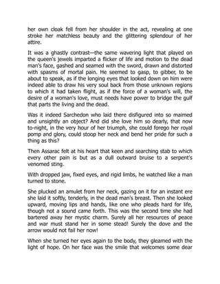 her own cloak fell from her shoulder in the act, revealing at one
stroke her matchless beauty and the glittering splendour of her
attire.
It was a ghastly contrast—the same wavering light that played on
the queen's jewels imparted a flicker of life and motion to the dead
man's face, gashed and seamed with the sword, drawn and distorted
with spasms of mortal pain. He seemed to gasp, to gibber, to be
about to speak, as if the longing eyes that looked down on him were
indeed able to draw his very soul back from those unknown regions
to which it had taken flight, as if the force of a woman's will, the
desire of a woman's love, must needs have power to bridge the gulf
that parts the living and the dead.
Was it indeed Sarchedon who laid there disfigured into so maimed
and unsightly an object? And did she love him so dearly, that now
to-night, in the very hour of her triumph, she could forego her royal
pomp and glory, could stoop her neck and bend her pride for such a
thing as this?
Then Assarac felt at his heart that keen and searching stab to which
every other pain is but as a dull outward bruise to a serpent's
venomed sting.
With dropped jaw, fixed eyes, and rigid limbs, he watched like a man
turned to stone.
She plucked an amulet from her neck, gazing on it for an instant ere
she laid it softly, tenderly, in the dead man's breast. Then she looked
upward, moving lips and hands, like one who pleads hard for life,
though not a sound came forth. This was the second time she had
bartered away her mystic charm. Surely all her resources of peace
and war must stand her in some stead! Surely the dove and the
arrow would not fail her now!
When she turned her eyes again to the body, they gleamed with the
light of hope. On her face was the smile that welcomes some dear
 