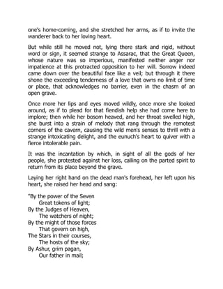 one's home-coming, and she stretched her arms, as if to invite the
wanderer back to her loving heart.
But while still he moved not, lying there stark and rigid, without
word or sign, it seemed strange to Assarac, that the Great Queen,
whose nature was so imperious, manifested neither anger nor
impatience at this protracted opposition to her will. Sorrow indeed
came down over the beautiful face like a veil; but through it there
shone the exceeding tenderness of a love that owns no limit of time
or place, that acknowledges no barrier, even in the chasm of an
open grave.
Once more her lips and eyes moved wildly, once more she looked
around, as if to plead for that fiendish help she had come here to
implore; then while her bosom heaved, and her throat swelled high,
she burst into a strain of melody that rang through the remotest
corners of the cavern, causing the wild men's senses to thrill with a
strange intoxicating delight, and the eunuch's heart to quiver with a
fierce intolerable pain.
It was the incantation by which, in sight of all the gods of her
people, she protested against her loss, calling on the parted spirit to
return from its place beyond the grave.
Laying her right hand on the dead man's forehead, her left upon his
heart, she raised her head and sang:
"By the power of the Seven
Great tokens of light;
By the Judges of Heaven,
The watchers of night;
By the might of those forces
That govern on high,
The Stars in their courses,
The hosts of the sky;
By Ashur, grim pagan,
Our father in mail;
 