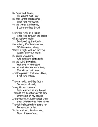 By Nebo and Dagon,
By Nisroch and Baal;
By pale Ishtar contrasting
With Red Merodach,
By the wings everlasting,
I summon thee back!
From the ranks of a legion
That files through the gloom
Of a shadowy region
Disclosed by the tomb;
From the gulf of black sorrow
Of silence and sleep,
Where a night with no morrow
Broods over the deep;
By desire unavailing,
And pleasure that's fled;
By the living bewailing
Her love for the dead;
By the wish that endears thee,
The kisses that burn,
And the passion that sears thee,
I bid thee return!
Thou art cold, and thy face is
So waxen at rest,
In my fiery embraces
Seek warmth on my breast.
Through the lips that caress thee
Draw balm in my breath,
And the arms that compress thee
Shall wrench thee from Death.
Though he boasteth to spare not
For ransom or fee,
Yet he shall not, he dare not,
Take tribute of me.
 