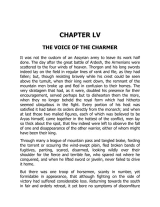 CHAPTER LV
THE VOICE OF THE CHARMER
It was not the custom of an Assyrian army to leave its work half
done. The day after the great battle of Ardesh, the Armenians were
scattered to the four winds of heaven. Thorgon and his long swords
indeed lay on the field in regular lines of rank and file, as they had
fallen; but, though resisting bravely while his crest could be seen
above the tumult, when their king went down, the remnant of the
mountain men broke up and fled in confusion to their homes. The
very stratagem that had, as it were, doubled his presence for their
encouragement, served perhaps but to dishearten them the more,
when they no longer beheld the royal form which had hitherto
seemed ubiquitous in the fight. Every portion of his host was
satisfied it had taken its orders directly from the monarch; and when
at last those two mailed figures, each of which was believed to be
Aryas himself, came together in the hottest of the conflict, men lay
so thick about the spot, that few indeed were left to observe the fall
of one and disappearance of the other warrior, either of whom might
have been their king.
Through many a league of mountain pass and tangled brake, fording
the torrent or scouring the wind-swept plain, fled broken bands of
fugitives, panting, scared, disarmed, looking wildly over their
shoulder for the fierce and terrible foe, who spared not where he
conquered, and when he lifted sword or javelin, never failed to drive
it home.
But there was one troop of horsemen, scanty in number, yet
formidable in appearance, that although fighting on the side of
victory had suffered considerable loss. Returning towards the south
in fair and orderly retreat, it yet bore no symptoms of discomfiture
 