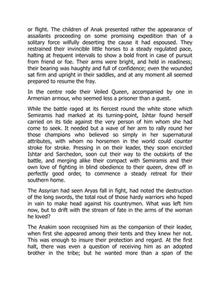 or flight. The children of Anak presented rather the appearance of
assailants proceeding on some promising expedition than of a
solitary force wilfully deserting the cause it had espoused. They
restrained their invincible little horses to a steady regulated pace,
halting at frequent intervals to show a bold front in case of pursuit
from friend or foe. Their arms were bright, and held in readiness;
their bearing was haughty and full of confidence; even the wounded
sat firm and upright in their saddles, and at any moment all seemed
prepared to resume the fray.
In the centre rode their Veiled Queen, accompanied by one in
Armenian armour, who seemed less a prisoner than a guest.
While the battle raged at its fiercest round the white stone which
Semiramis had marked at its turning-point, Ishtar found herself
carried on its tide against the very person of him whom she had
come to seek. It needed but a wave of her arm to rally round her
those champions who believed so simply in her supernatural
attributes, with whom no horsemen in the world could counter
stroke for stroke. Pressing in on their leader, they soon encircled
Ishtar and Sarchedon, soon cut their way to the outskirts of the
battle, and merging alike their compact with Semiramis and their
own love of fighting in blind obedience to their queen, drew off in
perfectly good order, to commence a steady retreat for their
southern home.
The Assyrian had seen Aryas fall in fight, had noted the destruction
of the long swords, the total rout of those hardy warriors who hoped
in vain to make head against his countrymen. What was left him
now, but to drift with the stream of fate in the arms of the woman
he loved?
The Anakim soon recognised him as the companion of their leader,
when first she appeared among their tents and they knew her not.
This was enough to insure their protection and regard. At the first
halt, there was even a question of receiving him as an adopted
brother in the tribe; but he wanted more than a span of the
 