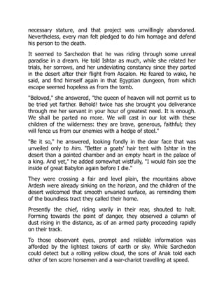 necessary stature, and that project was unwillingly abandoned.
Nevertheless, every man felt pledged to do him homage and defend
his person to the death.
It seemed to Sarchedon that he was riding through some unreal
paradise in a dream. He told Ishtar as much, while she related her
trials, her sorrows, and her undeviating constancy since they parted
in the desert after their flight from Ascalon. He feared to wake, he
said, and find himself again in that Egyptian dungeon, from which
escape seemed hopeless as from the tomb.
"Beloved," she answered, "the queen of heaven will not permit us to
be tried yet farther. Behold! twice has she brought you deliverance
through me her servant in your hour of greatest need. It is enough.
We shall be parted no more. We will cast in our lot with these
children of the wilderness: they are brave, generous, faithful; they
will fence us from our enemies with a hedge of steel."
"Be it so," he answered, looking fondly in the dear face that was
unveiled only to him. "Better a goats' hair tent with Ishtar in the
desert than a painted chamber and an empty heart in the palace of
a king. And yet," he added somewhat wistfully, "I would fain see the
inside of great Babylon again before I die."
They were crossing a fair and level plain, the mountains above
Ardesh were already sinking on the horizon, and the children of the
desert welcomed that smooth unvaried surface, as reminding them
of the boundless tract they called their home.
Presently the chief, riding warily in their rear, shouted to halt.
Forming towards the point of danger, they observed a column of
dust rising in the distance, as of an armed party proceeding rapidly
on their track.
To those observant eyes, prompt and reliable information was
afforded by the lightest tokens of earth or sky. While Sarchedon
could detect but a rolling yellow cloud, the sons of Anak told each
other of ten score horsemen and a war-chariot travelling at speed.
 
