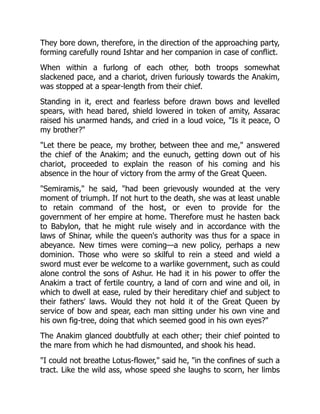 They bore down, therefore, in the direction of the approaching party,
forming carefully round Ishtar and her companion in case of conflict.
When within a furlong of each other, both troops somewhat
slackened pace, and a chariot, driven furiously towards the Anakim,
was stopped at a spear-length from their chief.
Standing in it, erect and fearless before drawn bows and levelled
spears, with head bared, shield lowered in token of amity, Assarac
raised his unarmed hands, and cried in a loud voice, "Is it peace, O
my brother?"
"Let there be peace, my brother, between thee and me," answered
the chief of the Anakim; and the eunuch, getting down out of his
chariot, proceeded to explain the reason of his coming and his
absence in the hour of victory from the army of the Great Queen.
"Semiramis," he said, "had been grievously wounded at the very
moment of triumph. If not hurt to the death, she was at least unable
to retain command of the host, or even to provide for the
government of her empire at home. Therefore must he hasten back
to Babylon, that he might rule wisely and in accordance with the
laws of Shinar, while the queen's authority was thus for a space in
abeyance. New times were coming—a new policy, perhaps a new
dominion. Those who were so skilful to rein a steed and wield a
sword must ever be welcome to a warlike government, such as could
alone control the sons of Ashur. He had it in his power to offer the
Anakim a tract of fertile country, a land of corn and wine and oil, in
which to dwell at ease, ruled by their hereditary chief and subject to
their fathers' laws. Would they not hold it of the Great Queen by
service of bow and spear, each man sitting under his own vine and
his own fig-tree, doing that which seemed good in his own eyes?"
The Anakim glanced doubtfully at each other; their chief pointed to
the mare from which he had dismounted, and shook his head.
"I could not breathe Lotus-flower," said he, "in the confines of such a
tract. Like the wild ass, whose speed she laughs to scorn, her limbs
 