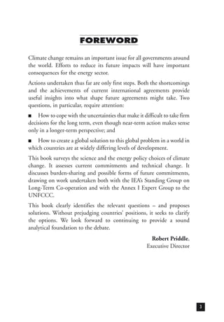 FOREWORD
Climate change remains an important issue for all governments around
the world. Efforts to reduce its future impacts will have important
consequences for the energy sector.
Actions undertaken thus far are only first steps. Both the shortcomings
and the achievements of current international agreements provide
useful insights into what shape future agreements might take. Two
questions, in particular, require attention:
■ How to cope with the uncertainties that make it difficult to take firm
decisions for the long term, even though near-term action makes sense
only in a longer-term perspective; and
■ How to create a global solution to this global problem in a world in
which countries are at widely differing levels of development.
This book surveys the science and the energy policy choices of climate
change. It assesses current commitments and technical change. It
discusses burden-sharing and possible forms of future commitments,
drawing on work undertaken both with the IEA’s Standing Group on
Long-Term Co-operation and with the Annex I Expert Group to the
UNFCCC.
This book clearly identifies the relevant questions – and proposes
solutions. Without prejudging countries’ positions, it seeks to clarify
the options. We look forward to continuing to provide a sound
analytical foundation to the debate.
Robert Priddle,
Executive Director
3
 