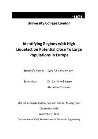 University College London
Identifying Regions with High
Liquefaction Potential Close To Large
Populations in Europe
Student’s Name: Syed Ali Hamza Naqvi
Supervisors: Dr. Carmine Galasso
Alexandra Tsioulou
MSc in Earthquake Engineering with Disaster Management
Dissertation 2015
September 7, 2015
Department of Civil, Environment & Geomatic Engineering
 
