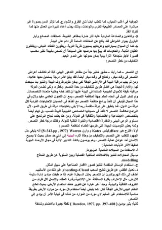 ‫غير‬ ‫بصورة‬ ‫المدن‬ ‫تؤثر‬ ‫كما‬ .‫والشوارع‬ ‫الطرق‬ ‫شق‬ ً‫ا‬‫أيض‬ ‫تتطلب‬ ‫كما‬ ،‫األحيان‬ ‫أغلب‬ ‫في‬ ‫الجوفية‬
‫وال‬ ‫للقرى‬ ‫الطبيعية‬ ‫المصادر‬ ‫على‬ ‫مباشرة‬‫كما‬ ‫منها‬ ‫العمال‬ ‫من‬ ‫كبيرة‬ ‫أعداد‬ ‫بجذب‬ ‫وذلك‬ ،‫واحات‬
.ً‫ا‬‫آنف‬ ‫ذكرنا‬
5-‫وآبار‬ ‫المصانع‬ ‫كمخلفات‬ ،‫الطبيعة‬ ‫بمظاهر‬ ‫ضارة‬ ‫آثار‬ ‫عليه‬ ‫المترتبة‬ ‫والصناعة‬ ‫وللتعدين‬
.‫البيئة‬ ‫على‬ ‫دائم‬ ‫أثر‬ ‫السامة‬ ‫المخلفات‬ ‫عن‬ ‫ينتج‬ ‫فقد‬ ‫الشواطئ‬ ‫بجوار‬ ‫البترول‬
6-‫وعرباتهم‬ ‫بسياراتهم‬ ‫السياح‬ ‫أن‬ ‫كما‬‫ويقلقلون‬ ،‫النباتي‬ ‫الغطاء‬ ‫ويطؤون‬ ،‫التربة‬ ‫تذرية‬ ‫يسببون‬
‫مكاسب‬ ‫نظير‬ ‫بالبيئة‬ ‫تضحي‬ ‫أن‬ ‫السياحة‬ ‫على‬ ‫حرصها‬ ‫بها‬ ‫يبلغ‬ ‫قد‬ ‫والحكومات‬ ،‫الثابتة‬ ‫الكثبان‬
.‫البعيد‬ ‫المدى‬ ‫على‬ ‫حدوثها‬ ‫يمكن‬ ‫بيئية‬ ً‫ا‬‫آثار‬ ‫متجاهلة‬ ‫األجل‬ ‫قصيرة‬
:‫التصحر‬ ‫خطر‬ ‫من‬ ‫التخفيف‬
‫التصحر‬ ‫إن‬–‫رأينا‬ ‫كما‬–‫خطي‬ ‫مظهر‬‫أعراض‬ ‫تكتشف‬ ‫لم‬ ‫فإذا‬ ،‫البيئي‬ ‫التدهور‬ ‫مظاهر‬ ‫من‬ ًّ‫ا‬‫جد‬ ‫ر‬
،‫عالجه‬ ‫معها‬ ‫يستحيل‬ ‫درجة‬ ‫األمر‬ ‫يبلغ‬ ‫فقد‬ ،ً‫ا‬‫أيض‬ ‫مبكر‬ ‫وقت‬ ‫في‬ ‫وتعالج‬ ،‫مبكر‬ ‫وقت‬ ‫في‬ ‫التصحر‬
‫سيحدث‬ ‫بما‬ ‫والتنبؤ‬ ‫البيئة‬ ‫ظروف‬ ‫تقويم‬ ‫يمكن‬ ‫لكي‬ ‫الجافة‬ ‫األراضي‬ ‫في‬ ‫البيئة‬ ‫مراقبة‬ ‫يجب‬ ‫ثم‬ ‫ومن‬
‫ط‬ ‫أفضل‬ ‫هي‬ ‫الجيدة‬ ‫واإلدارة‬ .‫لها‬‫الدولة‬ ‫تضمن‬ ‫ولكي‬ ،‫وخطره‬ ‫التصحر‬ ‫حدة‬ ‫من‬ ‫للتخفيف‬ ‫ريق‬
.‫التخصصات‬ ‫متعددة‬ ‫وطنية‬ ‫خطة‬ ‫تنفذ‬ ‫أن‬ ‫عليها‬ ‫البيئة‬ ‫في‬ ‫السائدة‬ ‫الطبيعية‬ ‫لألحوال‬ ‫دقيقة‬ ‫مراقبة‬
‫في‬ ‫والزم‬ ‫مفيد‬ ‫العالمي‬ ‫التعاون‬ ‫أن‬ ‫ومع‬ ،‫التصحر‬ ‫لمكافحة‬ ً‫ا‬‫جهد‬ ‫العالم‬ ‫أنحاء‬ ‫في‬ ‫الدول‬ ‫تدخر‬ ‫ولم‬
‫ب‬ ‫تأخذ‬ ‫أن‬ ‫فينبغي‬ ‫المجال‬ ‫هذا‬‫لكل‬ ‫الفردية‬ ‫االحتياجات‬ ‫الحسبان‬ ‫في‬ ‫أخذها‬ ‫مع‬ ‫التصحر‬ ‫مكافحة‬ ‫رامج‬
‫ألن‬ ،‫النمو‬ ‫طريق‬ ‫في‬ ‫دولة‬ ‫باحتياجات‬ ‫يفي‬ ‫ال‬ ‫ربما‬ ‫متقدمة‬ ‫دولة‬ ‫على‬ ‫ينطبق‬ ‫فما‬ ،‫الدول‬ ‫من‬ ‫دولة‬
ً‫ا‬‫أيض‬ ‫تهتم‬ ‫بل‬ ،‫فحسب‬ ‫للبيئة‬ ‫الطبيعية‬ ‫الخصائص‬ ‫حسبانها‬ ‫في‬ ‫تأخذ‬ ‫ال‬ ‫التصحر‬ ‫لمكافحة‬ ‫البرامج‬
‫و‬ ‫االجتماعية‬ ‫بالخصائص‬‫على‬ ‫البرنامج‬ ‫نجاح‬ ‫يعتمد‬ ‫هنا‬ ‫ومن‬ ،‫الدولة‬ ‫في‬ ‫والثقافية‬ ‫االقتصادية‬
.‫التصحر‬ ‫خطر‬ ‫درجة‬ ‫وكذلك‬ ،‫للدولة‬ ‫التقنية‬ ‫والخبرة‬ ‫االقتصادية‬ ‫والمقدرة‬ ‫البيئي‬ ‫الوعي‬ ‫مستوى‬
:‫التصحر‬ ‫لمكافحة‬ ‫العلماء‬ ‫طرحها‬ ‫التي‬ ‫الجيدة‬ ‫التوصيات‬ ‫بعض‬ ‫وثمة‬
‫هير‬ ‫اقترح‬ :ً‫ال‬‫أو‬Hare‫وكيتس‬Kates‫وارن‬ ‫و‬Warren(1977,pp.342–5‫بذل‬ ‫ينبغي‬ ‫أنه‬ )
‫آثاره‬ ‫وطأة‬ ‫من‬ ‫والتخفيف‬ ‫التصحر‬ ‫على‬ ‫للتغلب‬ ‫الجهود‬‫البيئية‬‫يصبح‬ ‫ال‬ ‫بحيث‬ ‫ممكن‬ ‫حد‬ ‫أدنى‬ ‫إلى‬
‫الجوية‬ ‫األرصاد‬ ‫مجال‬ ‫في‬ ‫اآلتية‬ ‫التدابير‬ ‫باتخاذ‬ ‫يوصون‬ ‫وهم‬ ،‫التصحر‬ ‫عملية‬ ‫عوامل‬ ‫أحد‬ ‫اإلنسان‬
‫آل‬ ً‫ا‬‫تخفيف‬:‫المناخية‬ ‫الذبذبات‬ ‫ثار‬
‫أ‬-.‫الموجودة‬ ‫المناخية‬ ‫السجالت‬ ‫من‬ ‫االستفادة‬
‫ب‬-‫النماذج‬ ‫طريق‬ ‫عن‬ ‫السنوية‬ ‫وبين‬ ‫الفصلية‬ ‫المناخية‬ ‫باالختالفات‬ ‫للتنبؤ‬ ‫المحاوالت‬ ‫بذل‬
modelling.
‫ج‬-.‫المثال‬ ‫سبيل‬ ‫على‬ ‫الصناعية‬ ‫األقمار‬ ‫كصور‬ ‫للتنبؤ‬ ‫المتقدمة‬ ‫الوسائل‬ ‫استخدام‬
‫د‬-‫السحب‬ ‫تلقيح‬ ‫طريق‬ ‫عن‬ ‫الطقس‬ ‫تعديل‬Cloud–seeding.‫األساليب‬ ‫من‬ ‫ذلك‬ ‫غير‬ ‫أو‬
‫سليمة‬ ‫إدارة‬ ‫مبادئ‬ ‫طبقت‬ ‫ما‬ ‫إذا‬ ،‫عليه‬ ‫السيطرة‬ ‫يمكن‬ ‫التصحر‬ ‫أن‬ ‫يؤكدون‬ ‫أنهم‬ ‫ذلك‬ ‫إلى‬ ‫أضف‬
‫من‬ ‫ظرف‬ ‫لكل‬ ‫والتحمل‬ ‫العطاء‬ ‫وقدرة‬ ‫االنتاجية‬ ‫على‬ ‫المحافظة‬ ‫بفكرة‬ ‫االعتراف‬ ‫مثل‬ ،‫لألرض‬
‫والبيئ‬ ‫الثقافية‬ ‫الظروف‬‫تعالج‬ ‫بحيث‬ ،‫األرض‬ ‫استخدام‬ ‫خطط‬ ‫تطوير‬ ‫عن‬ ‫عبارة‬ ‫آخر‬ ‫ومبدأ‬ ،‫ية‬
‫بطريقة‬ ‫األرض‬ ‫موارد‬ ‫من‬ ‫مورد‬ ‫كل‬ ‫استخدام‬ ً‫ا‬‫أيض‬ ‫ينبغي‬ ‫كما‬ .‫ككل‬ ‫الجافة‬ ‫لألرض‬ ‫البيئي‬ ‫النظام‬
‫إلى‬ ‫يؤدي‬ ‫أن‬ ‫األمر‬ ‫نهاية‬ ‫في‬ ‫شأنه‬ ‫من‬ ‫الموارد‬ ‫من‬ ‫مورد‬ ‫ألي‬ ‫السليم‬ ‫غير‬ ‫فاالستخدام‬ ‫مناسبة‬
.‫التصحر‬
‫بودين‬ ‫يثير‬ :ً‫ا‬‫ثاني‬(Bowden, 1977, pp. 397–408‫وشائقة‬ ‫باالهتمام‬ ‫جديرة‬ ‫نقطة‬ )
 